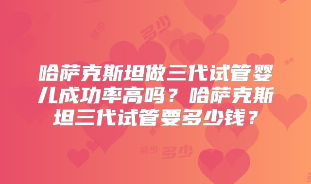哈萨克斯坦做三代试管婴儿成功率高吗?哈萨克斯坦三代试管要多少钱?