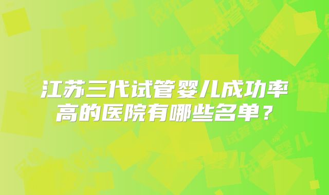 江苏三代试管婴儿成功率高的医院有哪些名单？