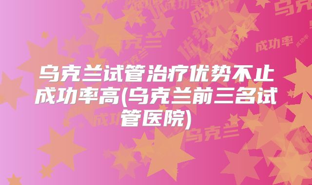 乌克兰试管治疗优势不止成功率高(乌克兰前三名试管医院)