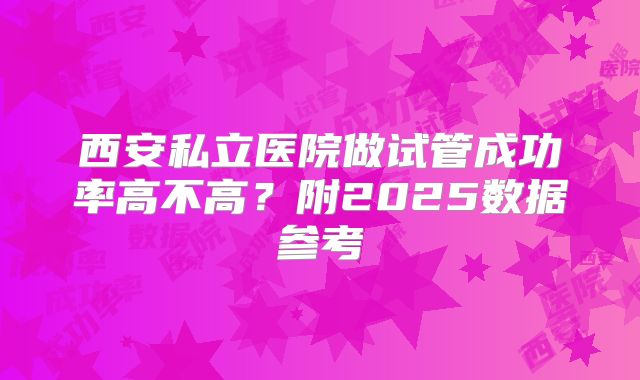 西安私立医院做试管成功率高不高？附2025数据参考
