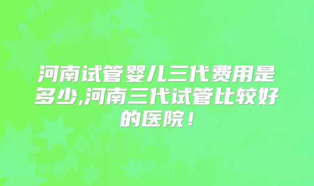 河南试管婴儿三代费用是多少,河南三代试管比较好的医院！