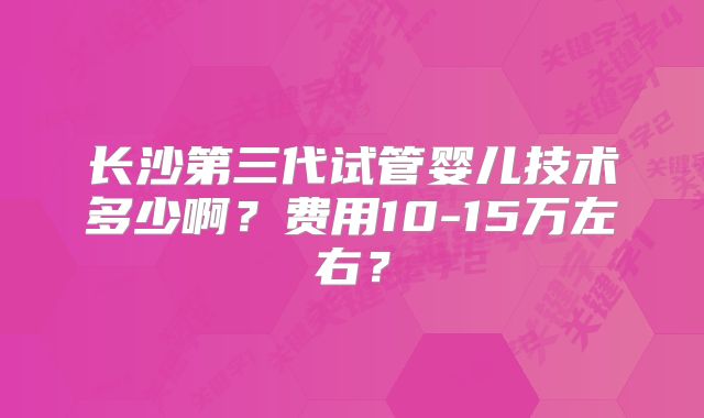 长沙第三代试管婴儿技术多少啊?费用10-15万左右?