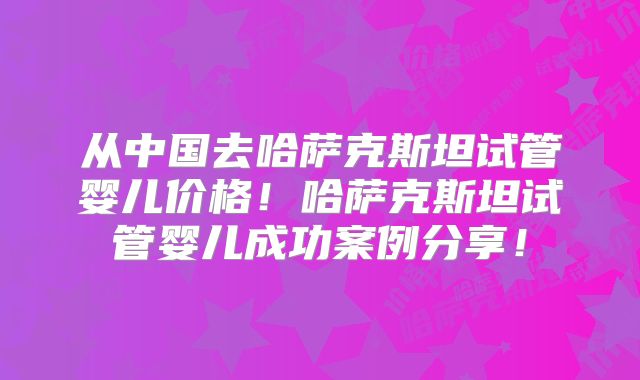 从中国去哈萨克斯坦试管婴儿价格！哈萨克斯坦试管婴儿成功案例分享！