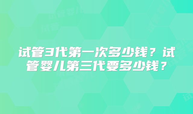 试管3代第一次多少钱？试管婴儿第三代要多少钱？