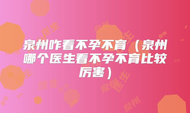 泉州咋看不孕不育(泉州哪个医生看不孕不育比较厉害)