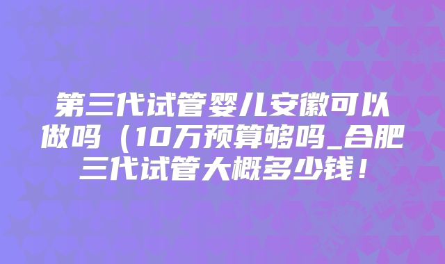 第三代试管婴儿安徽可以做吗(10万预算够吗_合肥三代试管大概多少钱!