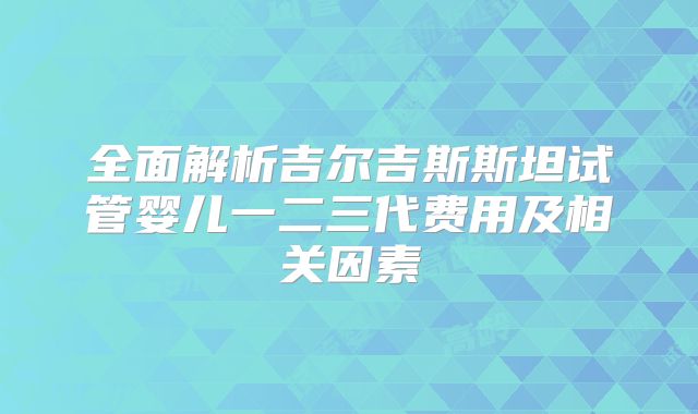 全面解析吉尔吉斯斯坦试管婴儿一二三代费用及相关因素