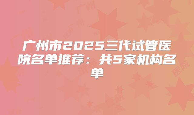 广州市2025三代试管医院名单推荐：共5家机构名单