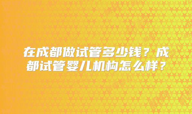在成都做试管多少钱？成都试管婴儿机构怎么样？