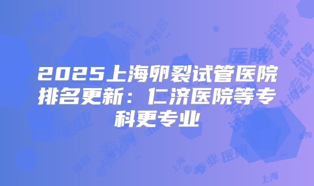 2025上海卵裂试管医院排名更新：仁济医院等专科更专业