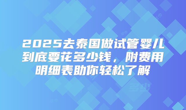 2025去泰国做试管婴儿到底要花多少钱，附费用明细表助你轻松了解