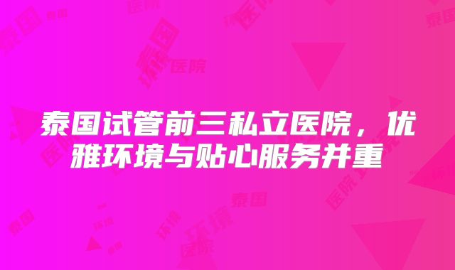 泰国试管前三私立医院，优雅环境与贴心服务并重