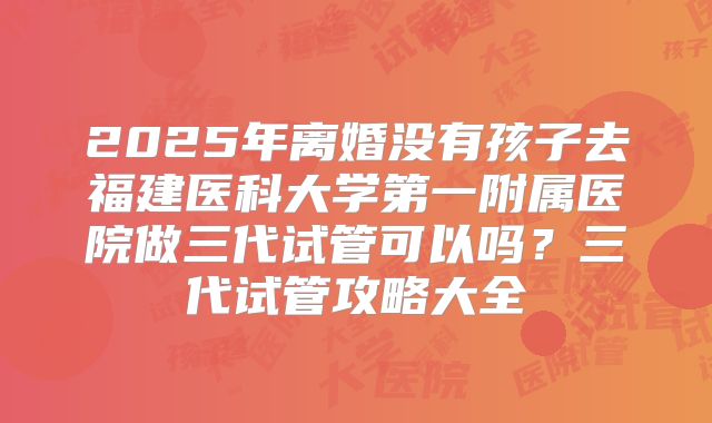 2025年离婚没有孩子去福建医科大学第一附属医院做三代试管可以吗?三代试管攻略大全