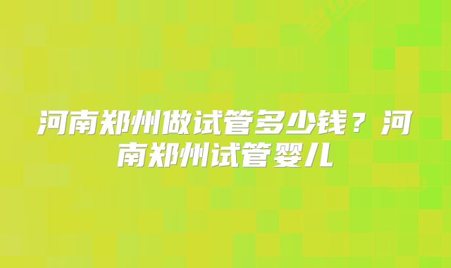 河南郑州做试管多少钱？河南郑州试管婴儿