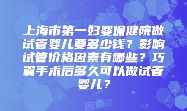 上海市第一妇婴保健院做试管婴儿要多少钱？影响试管价格因素有哪些？巧囊手术后多久可以做试管婴儿？