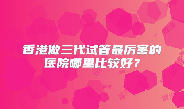 香港做三代试管最厉害的医院哪里比较好?