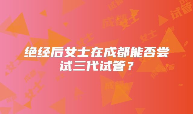 绝经后女士在成都能否尝试三代试管?
