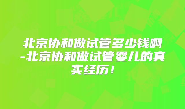 北京协和做试管多少钱啊-北京协和做试管婴儿的真实经历！