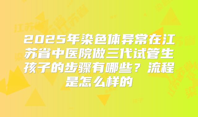 2025年染色体异常在江苏省中医院做三代试管生孩子的步骤有哪些?流程是怎么样的