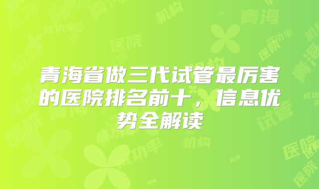 青海省做三代试管最厉害的医院排名前十，信息优势全解读