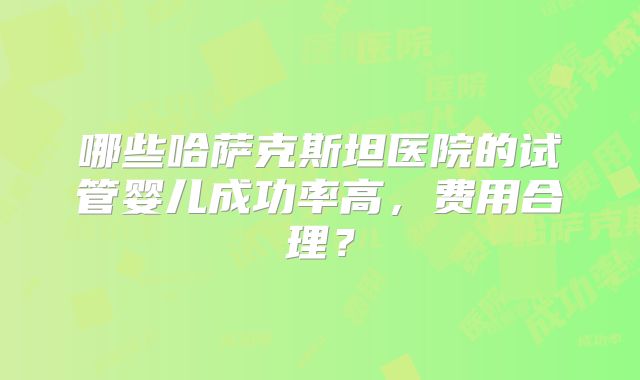 哪些哈萨克斯坦医院的试管婴儿成功率高，费用合理？