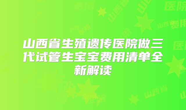山西省生殖遗传医院做三代试管生宝宝费用清单全新解读
