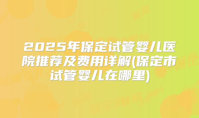 2025年保定试管婴儿医院推荐及费用详解(保定市试管婴儿在哪里)