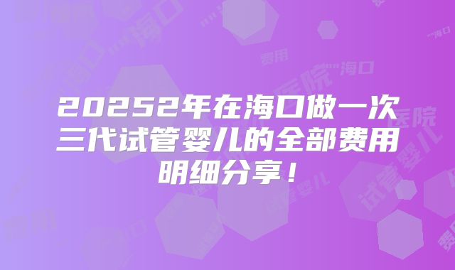 20252年在海口做一次三代试管婴儿的全部费用明细分享!