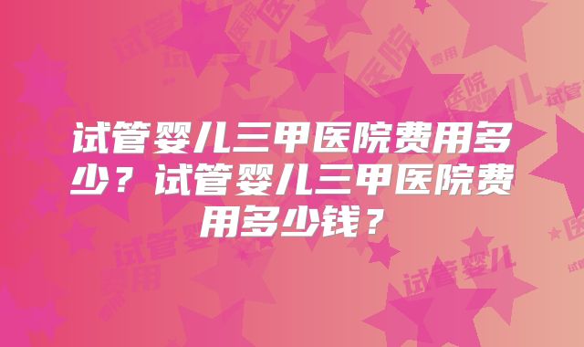 试管婴儿三甲医院费用多少？试管婴儿三甲医院费用多少钱？
