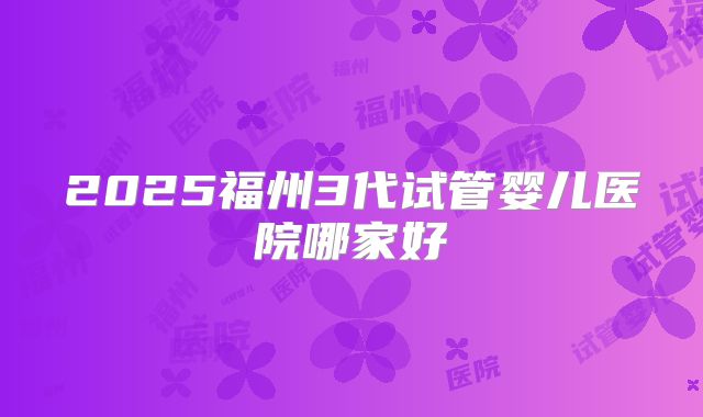 2025福州3代试管婴儿医院哪家好