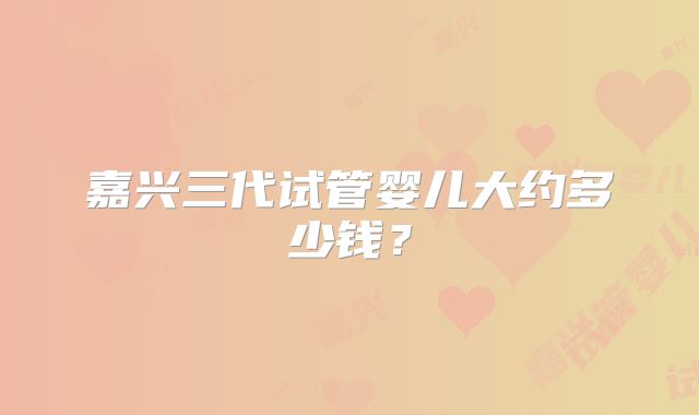 嘉兴三代试管婴儿大约多少钱？