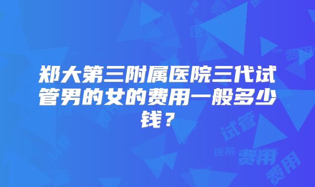 郑大第三附属医院三代试管男的女的费用一般多少钱?