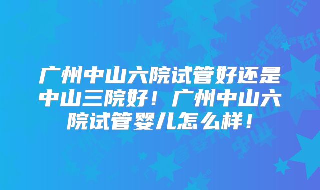 广州中山六院试管好还是中山三院好！广州中山六院试管婴儿怎么样！