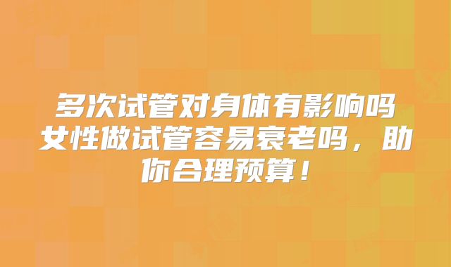 多次试管对身体有影响吗女性做试管容易衰老吗,助你合理预算!