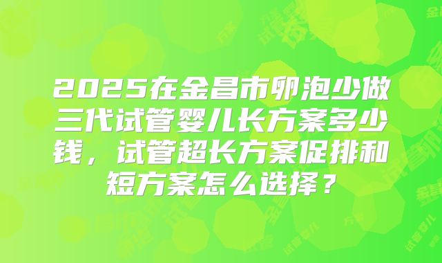 2025在金昌市卵泡少做三代试管婴儿长方案多少钱，试管超长方案促排和短方案怎么选择？