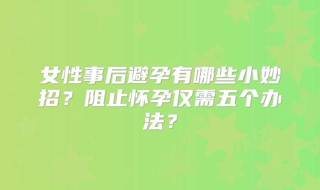 女性事后避孕有哪些小妙招？阻止怀孕仅需五个办法？