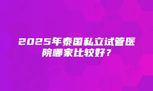2025年泰国私立试管医院哪家比较好？