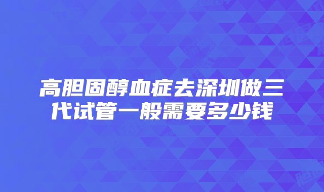 高胆固醇血症去深圳做三代试管一般需要多少钱