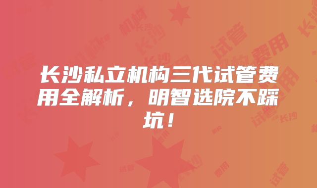 长沙私立机构三代试管费用全解析，明智选院不踩坑！