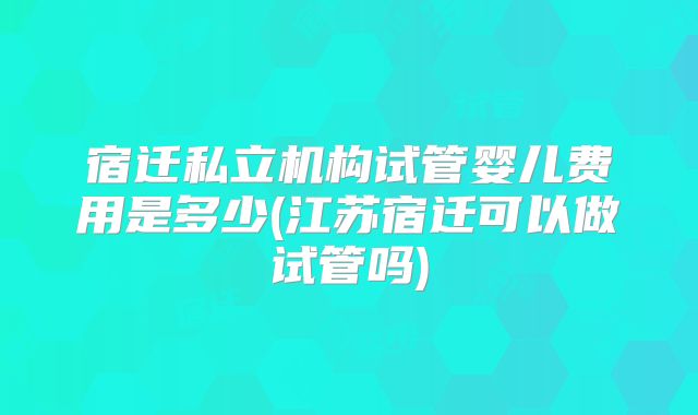 宿迁私立机构试管婴儿费用是多少(江苏宿迁可以做试管吗)