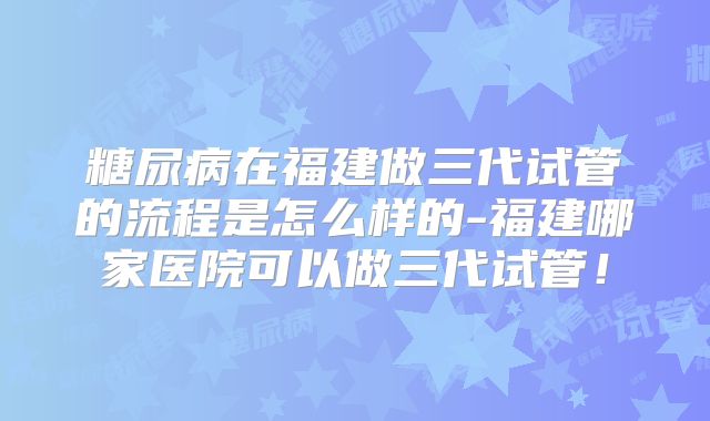 糖尿病在福建做三代试管的流程是怎么样的-福建哪家医院可以做三代试管!