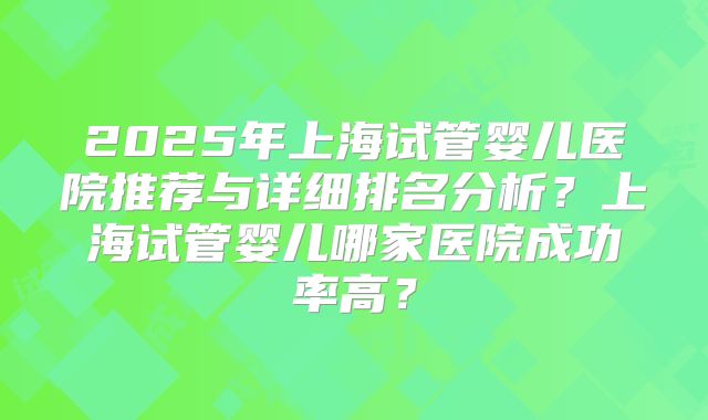 2025年上海试管婴儿医院推荐与详细排名分析？上海试管婴儿哪家医院成功率高？