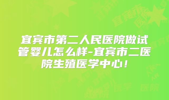 宜宾市第二人民医院做试管婴儿怎么样-宜宾市二医院生殖医学中心!