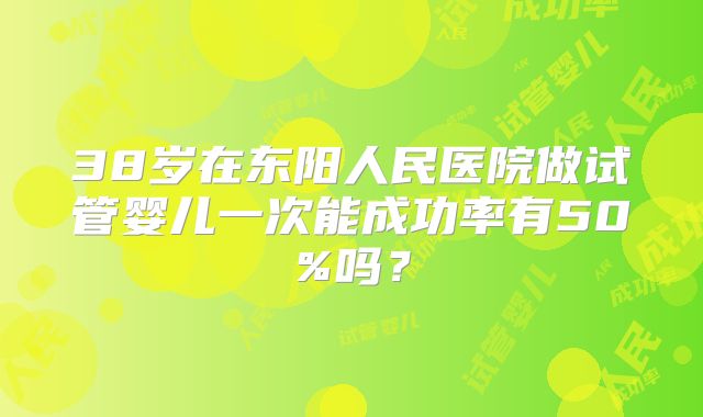 38岁在东阳人民医院做试管婴儿一次能成功率有50%吗?