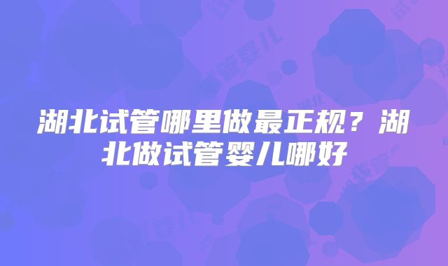 湖北试管哪里做最正规?湖北做试管婴儿哪好