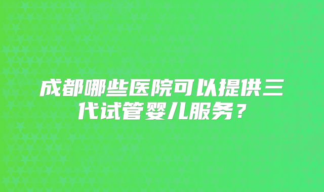成都哪些医院可以提供三代试管婴儿服务？