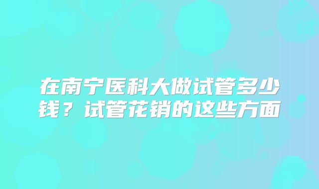 在南宁医科大做试管多少钱？试管花销的这些方面
