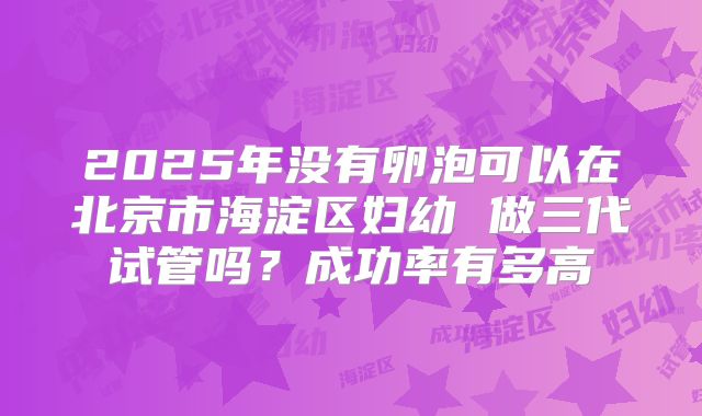 2025年没有卵泡可以在北京市海淀区妇幼 做三代试管吗?成功率有多高