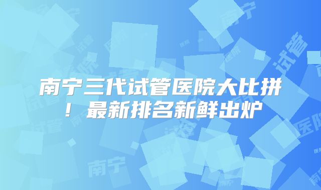 南宁三代试管医院大比拼！最新排名新鲜出炉