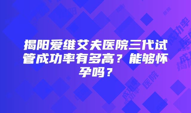 揭阳爱维艾夫医院三代试管成功率有多高?能够怀孕吗?
